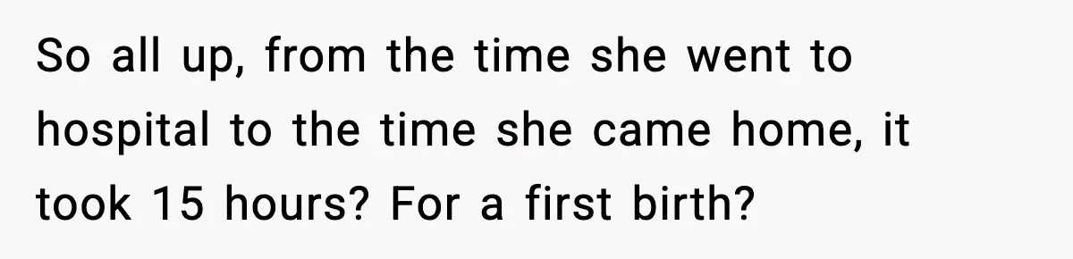 So all up, from the time she went to hospital to the time she came home, it took 15 hours? For a first birth?