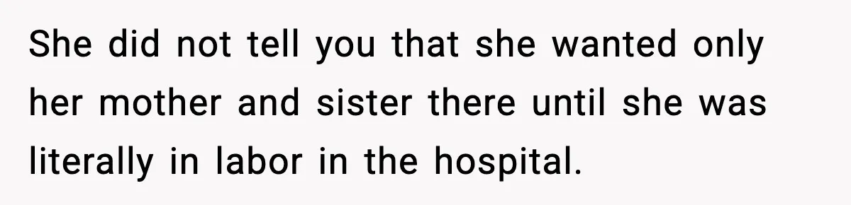She did not tell you that she wanted only her mother and sister there until she was literally in labor in the hospital.