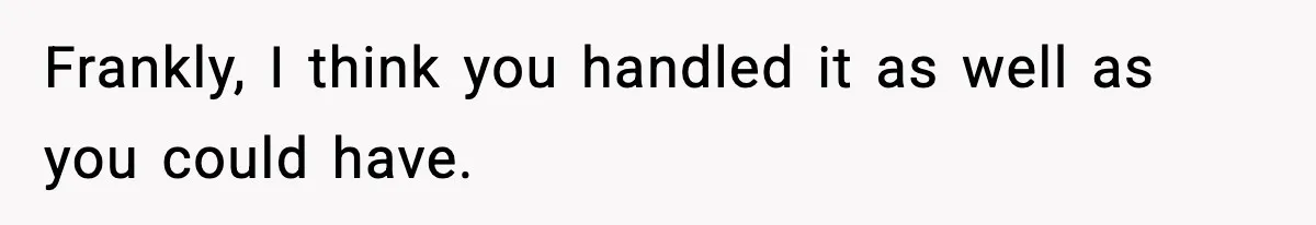 Frankly, I think you handled it as well as you could have.