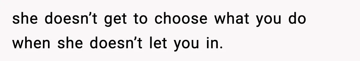 she doesn’t get to choose what you do when she doesn’t let you in.