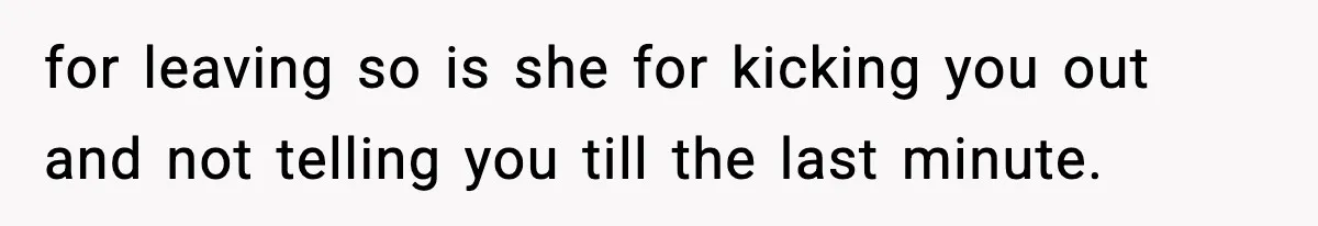 for leaving so is she for kicking you out and not telling you till the last minute.
