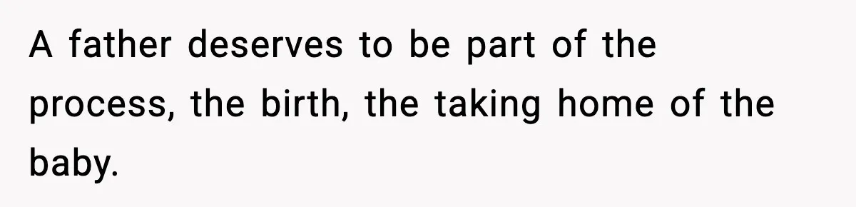 A father deserves to be part of the process, the birth, the taking home of the baby.