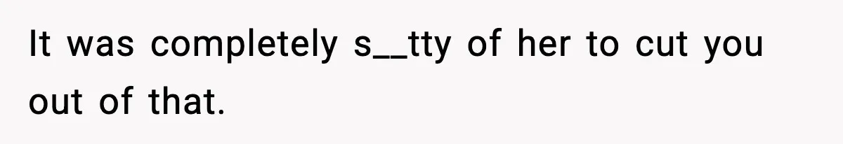 It was completely s__tty of her to cut you out of that.