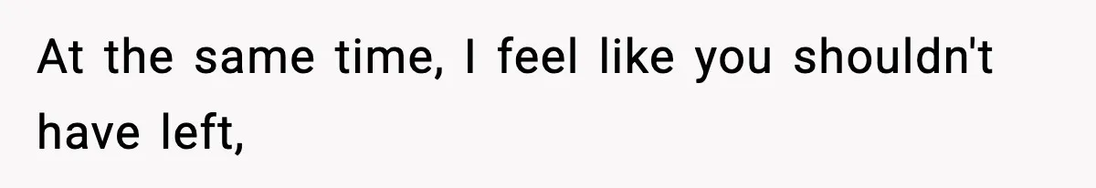 At the same time, I feel like you shouldn't have left,