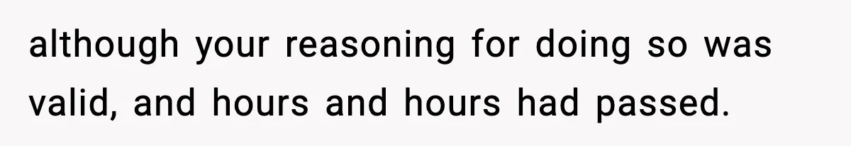 although your reasoning for doing so was valid, and hours and hours had passed.