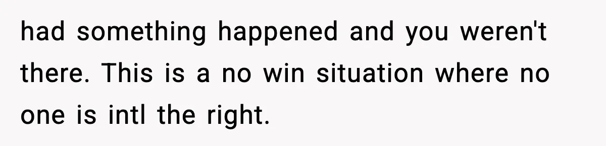 had something happened and you weren't there. This is a no win situation where no one is intl the right.