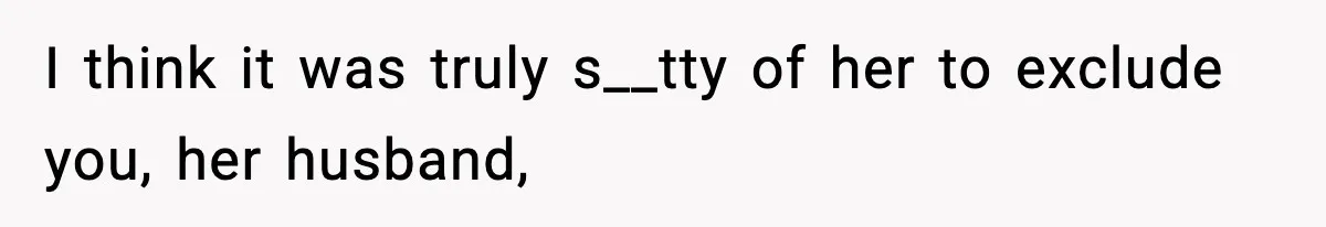 I think it was truly s__tty of her to exclude you, her husband,
