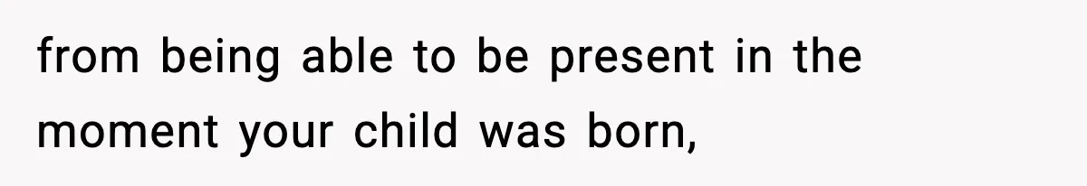 from being able to be present in the moment your child was born,