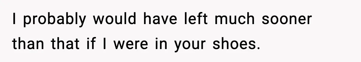 I probably would have left much sooner than that if I were in your shoes.