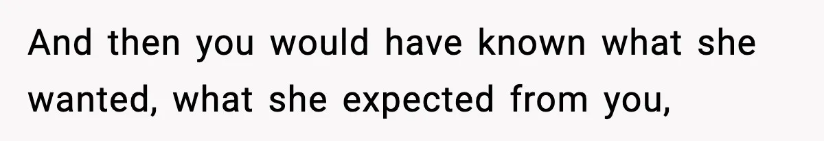 And then you would have known what she wanted, what she expected from you,