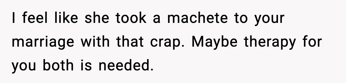 I feel like she took a machete to your marriage with that crap. Maybe therapy for you both is needed.