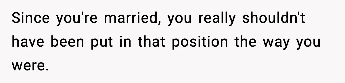 Since you're married, you really shouldn't have been put in that position the way you were.