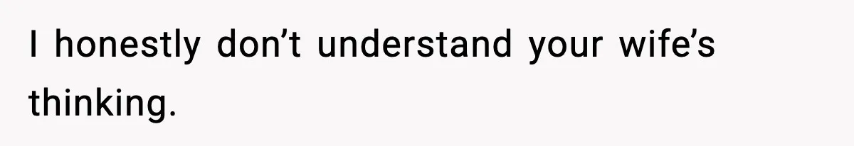 I honestly don’t understand your wife’s thinking.