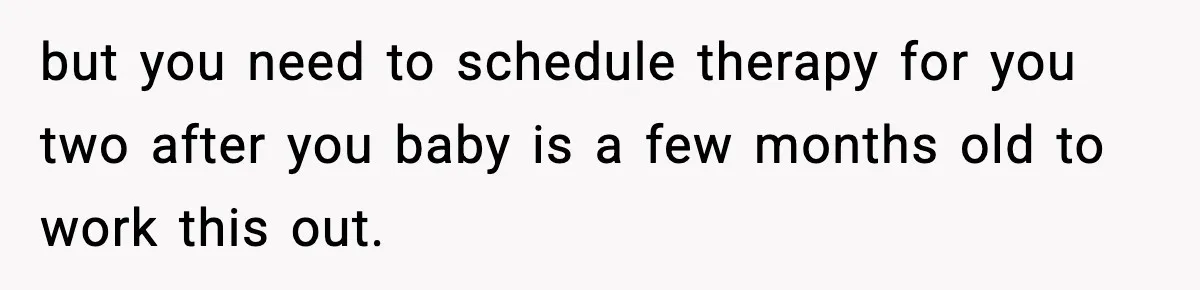 but you need to schedule therapy for you two after you baby is a few months old to work this out.
