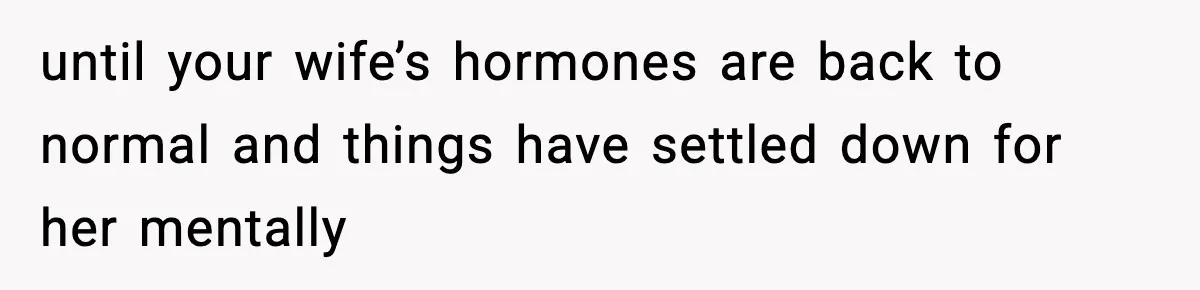 until your wife’s hormones are back to normal and things have settled down for her mentally
