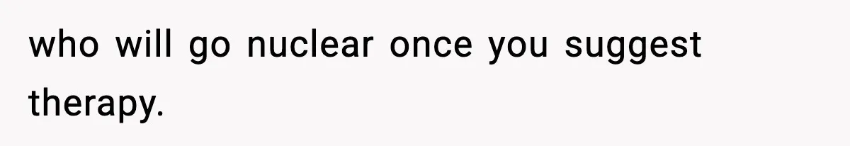 who will go nuclear once you suggest therapy.