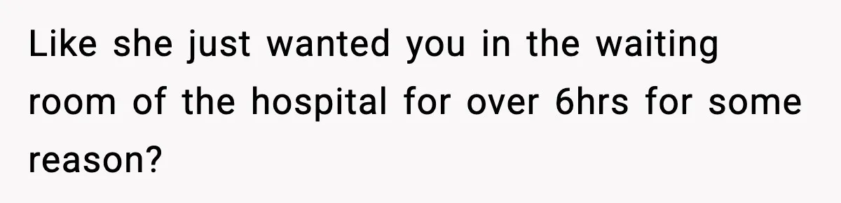 Like she just wanted you in the waiting room of the hospital for over 6hrs for some reason?