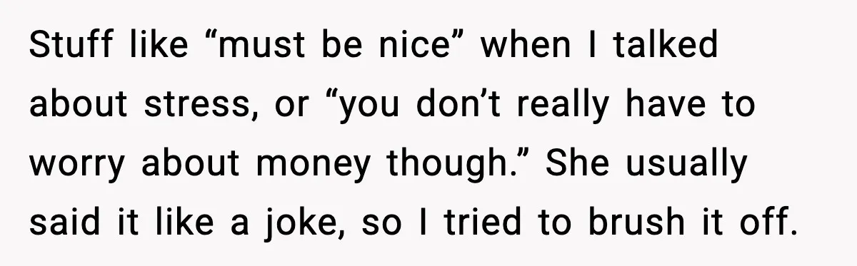 Stuff like “must be nice” when I talked about stress, or “you don’t really have to worry about money though.” She usually said it like a joke, so I tried...