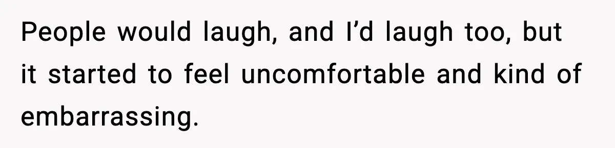 People would laugh, and I’d laugh too, but it started to feel uncomfortable and kind of embarrassing.