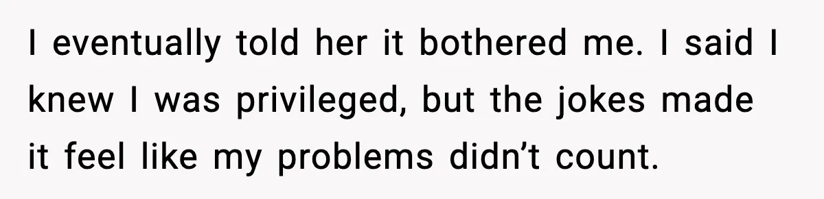 I eventually told her it bothered me. I said I knew I was privileged, but the jokes made it feel like my problems didn’t count.