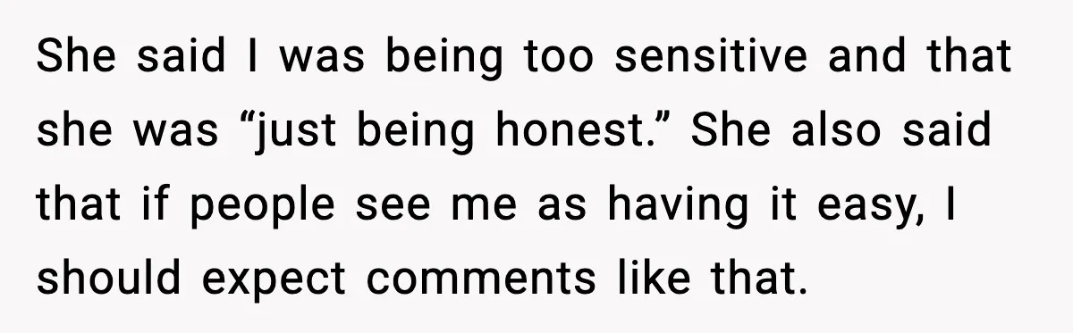 She said I was being too sensitive and that she was “just being honest.” She also said that if people see me as having it easy, I should expect comments...