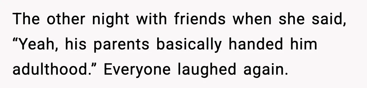 The other night with friends when she said, “Yeah, his parents basically handed him adulthood.” Everyone laughed again.