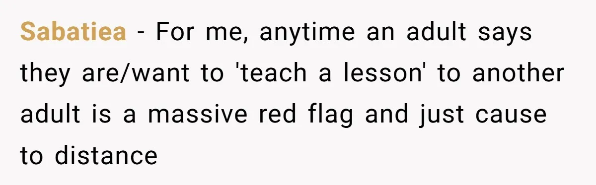 Sabatiea − For me, anytime an adult says they are/want to 'teach a lesson' to another adult is a massive red flag and just cause to distance