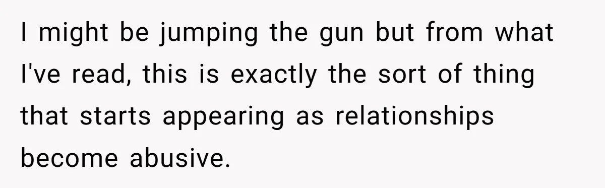 I might be jumping the gun but from what I've read, this is exactly the sort of thing that starts appearing as relationships become abusive.