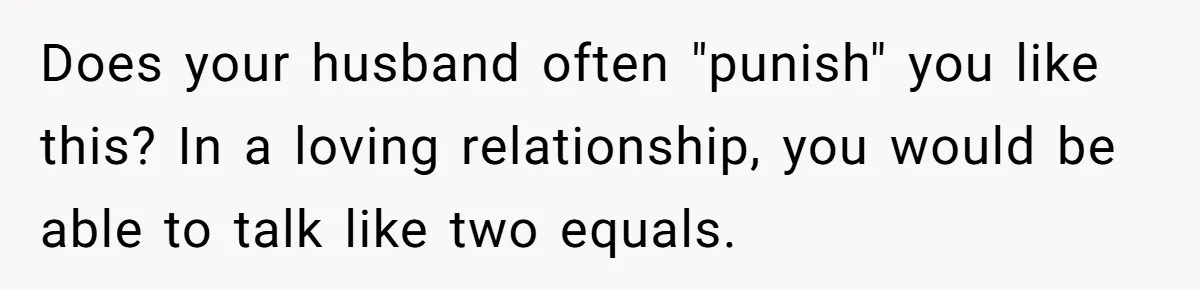 Does your husband often "punish" you like this? In a loving relationship, you would be able to talk like two equals.