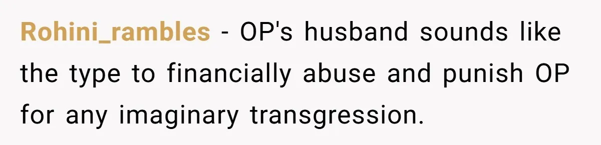 Rohini_rambles − OP's husband sounds like the type to financially abuse and punish OP for any imaginary transgression.