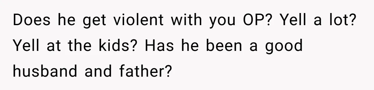 Does he get violent with you OP? Yell a lot? Yell at the kids? Has he been a good husband and father?