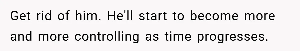 Get rid of him. He'll start to become more and more controlling as time progresses.