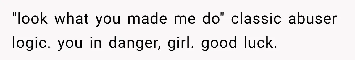 "look what you made me do" classic abuser logic. you in danger, girl. good luck.
