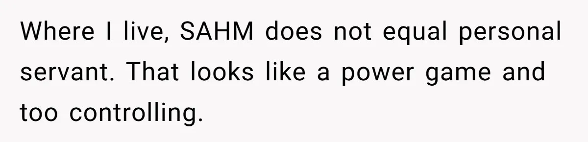Where I live, SAHM does not equal personal servant. That looks like a power game and too controlling.