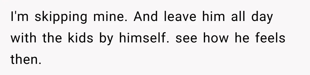 I'm skipping mine. And leave him all day with the kids by himself. see how he feels then.