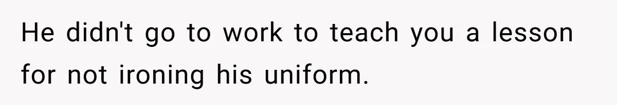 He didn't go to work to teach you a lesson for not ironing his uniform.