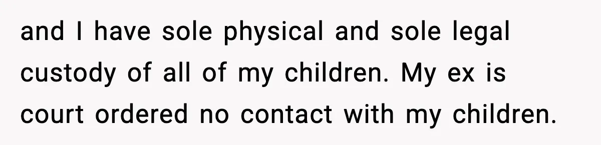 and I have sole physical and sole legal custody of all of my children. My ex is court ordered no contact with my children.