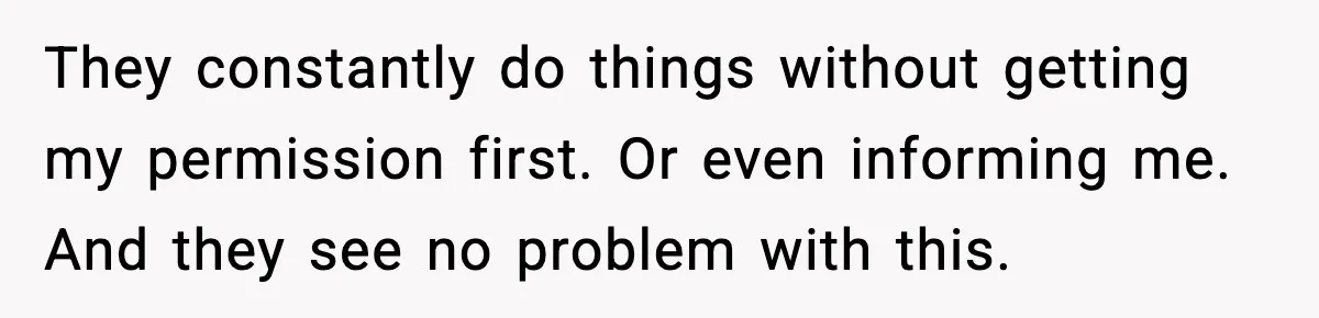 They constantly do things without getting my permission first. Or even informing me. And they see no problem with this.