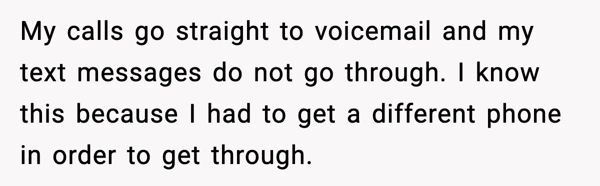 My calls go straight to voicemail and my text messages do not go through. I know this because I had to get a different phone in order to get through.