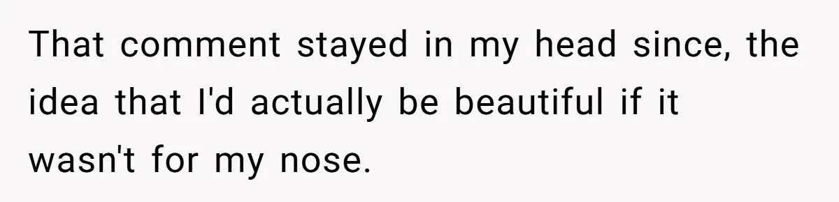 That comment stayed in my head since, the idea that I'd actually be beautiful if it wasn't for my nose.