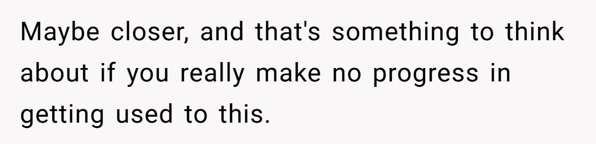 Maybe closer, and that's something to think about if you really make no progress in getting used to this.