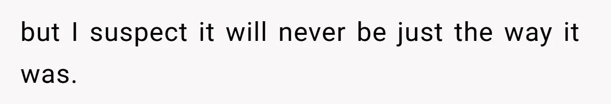 but I suspect it will never be just the way it was.