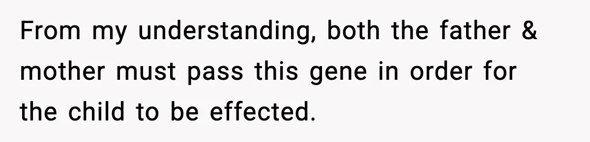 From my understanding, both the father & mother must pass this gene in order for the child to be effected.