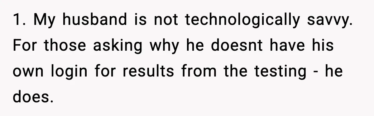 1. My husband is not technologically savvy. For those asking why he doesnt have his own login for results from the testing - he does.