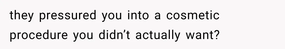 they pressured you into a cosmetic procedure you didn’t actually want?