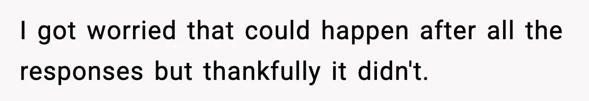 I got worried that could happen after all the responses but thankfully it didn't.