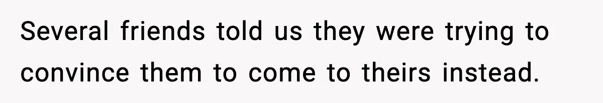 Several friends told us they were trying to convince them to come to theirs instead.