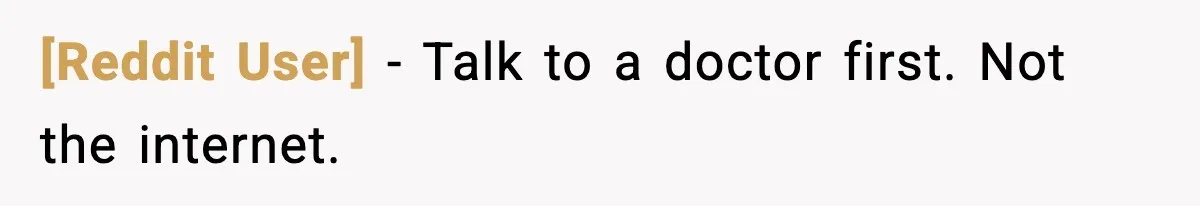 [Reddit User] - Talk to a doctor first. Not the internet.