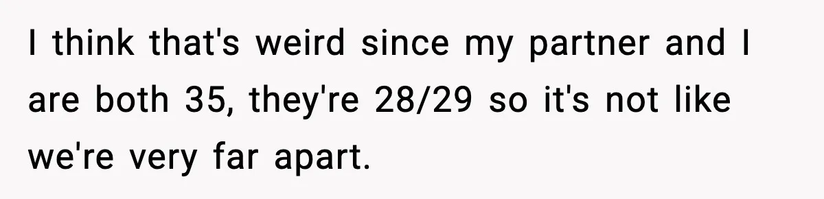 I think that's weird since my partner and I are both 35, they're 28/29 so it's not like we're very far apart.