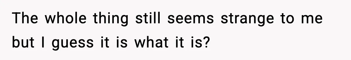 The whole thing still seems strange to me but I guess it is what it is?